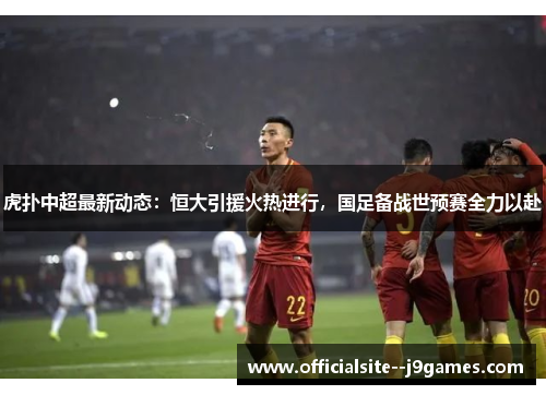 虎扑中超最新动态：恒大引援火热进行，国足备战世预赛全力以赴