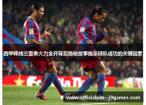 西甲锋线三重奏火力全开背后隐秘故事揭示球队成功的关键因素