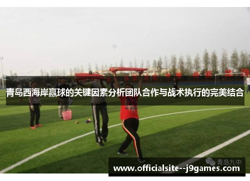 青岛西海岸赢球的关键因素分析团队合作与战术执行的完美结合