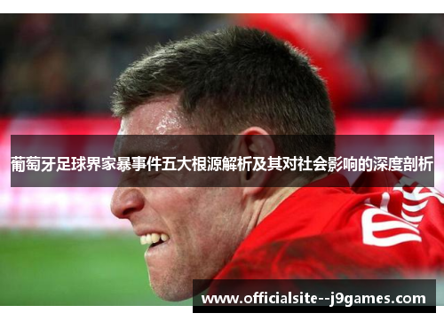 葡萄牙足球界家暴事件五大根源解析及其对社会影响的深度剖析