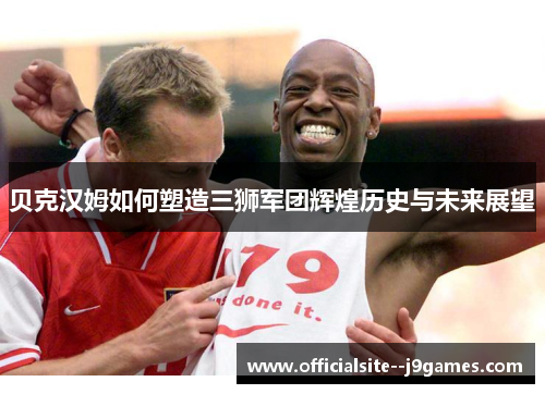 贝克汉姆如何塑造三狮军团辉煌历史与未来展望