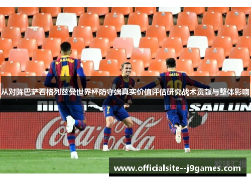 从对阵巴萨看格列兹曼世界杯防守端真实价值评估研究战术贡献与整体影响