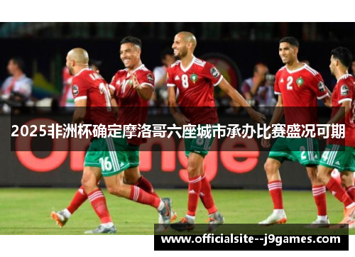 2025非洲杯确定摩洛哥六座城市承办比赛盛况可期