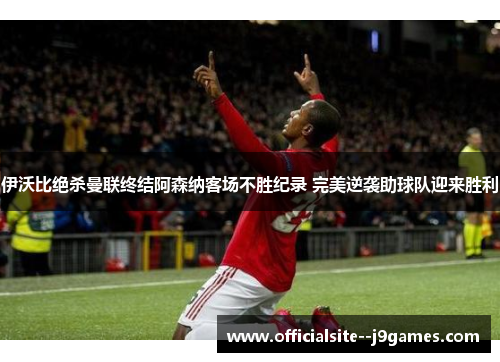 伊沃比绝杀曼联终结阿森纳客场不胜纪录 完美逆袭助球队迎来胜利