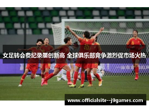 女足转会费纪录屡创新高 全球俱乐部竞争激烈促市场火热