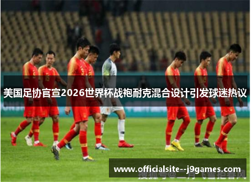 美国足协官宣2026世界杯战袍耐克混合设计引发球迷热议