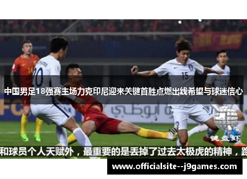 中国男足18强赛主场力克印尼迎来关键首胜点燃出线希望与球迷信心